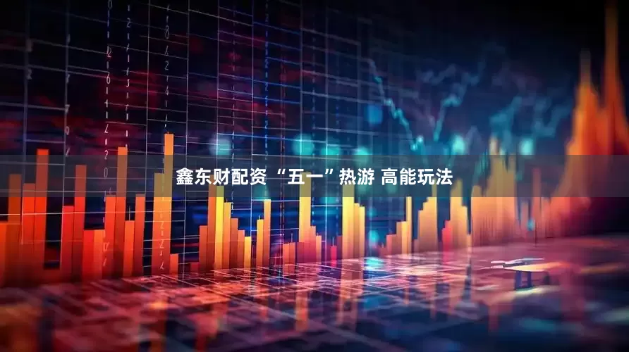 鑫东财配资 “五一”热游 高能玩法