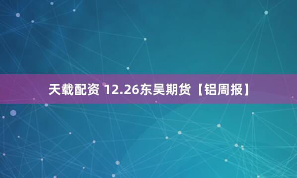 天载配资 12.26东吴期货【铝周报】