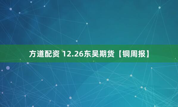 方道配资 12.26东吴期货【铜周报】