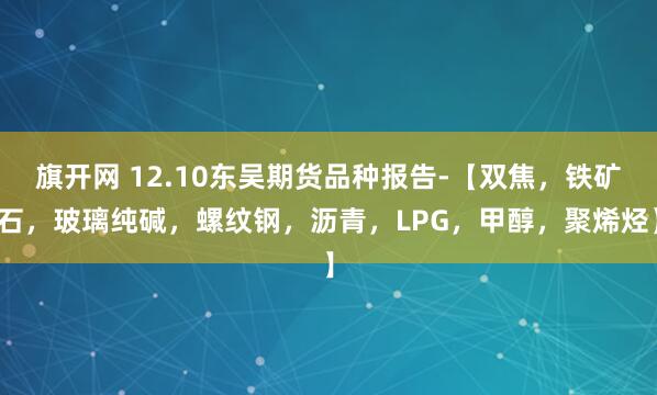 旗开网 12.10东吴期货品种报告-【双焦，铁矿石，玻璃纯碱，螺纹钢，沥青，LPG，甲醇，聚烯烃】