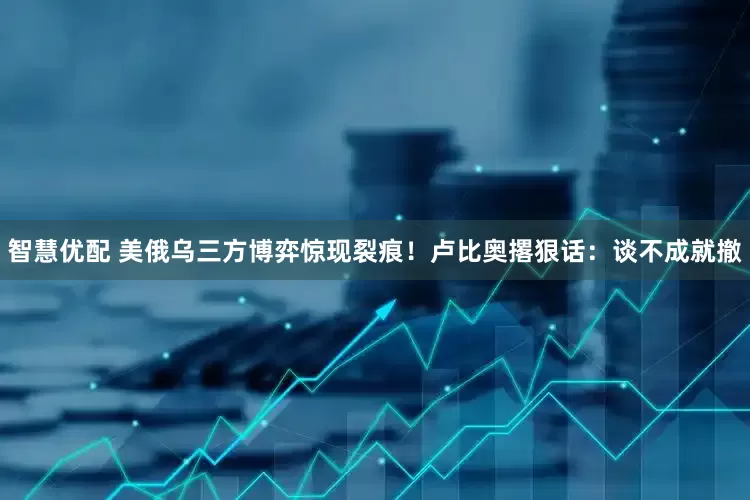 智慧优配 美俄乌三方博弈惊现裂痕！卢比奥撂狠话：谈不成就撤