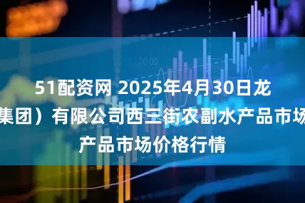 51配资网 2025年4月30日龙门实业(集团)有限公司西三街农副水产品市场价格行情