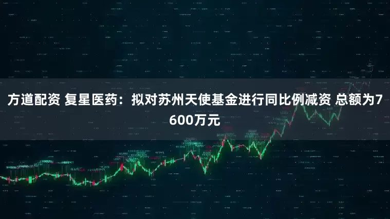 方道配资 复星医药：拟对苏州天使基金进行同比例减资 总额为7600万元