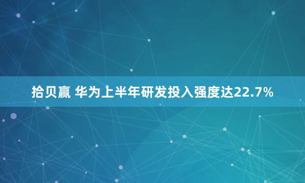 拾贝赢 华为上半年研发投入强度达22.7%
