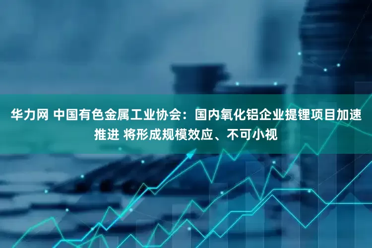 华力网 中国有色金属工业协会：国内氧化铝企业提锂项目加速推进 将形成规模效应、不可小视