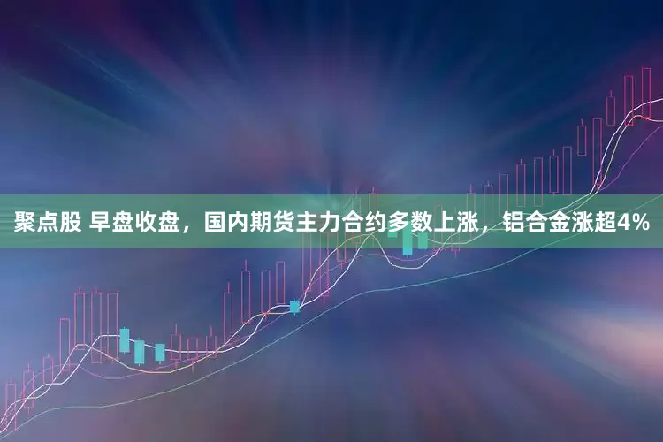 聚点股 早盘收盘，国内期货主力合约多数上涨，铝合金涨超4%