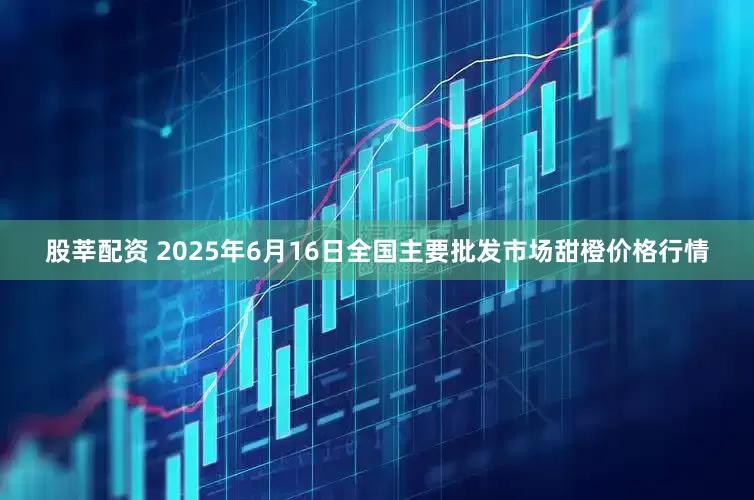 股莘配资 2025年6月16日全国主要批发市场甜橙价格行情