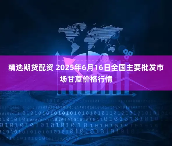 精选期货配资 2025年6月16日全国主要批发市场甘蔗价格行情