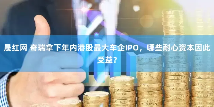 晟红网 奇瑞拿下年内港股最大车企IPO，哪些耐心资本因此受益？