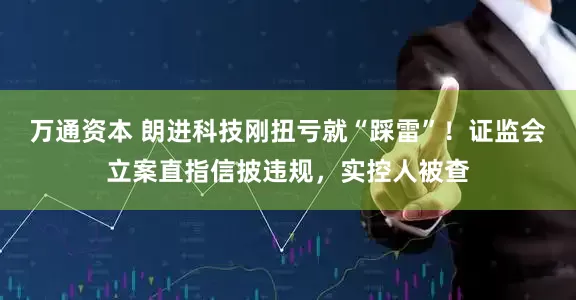 万通资本 朗进科技刚扭亏就“踩雷”！证监会立案直指信披违规，实控人被查