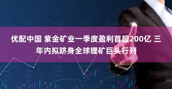 优配中国 紫金矿业一季度盈利首超200亿 三年内拟跻身全球锂矿巨头行列