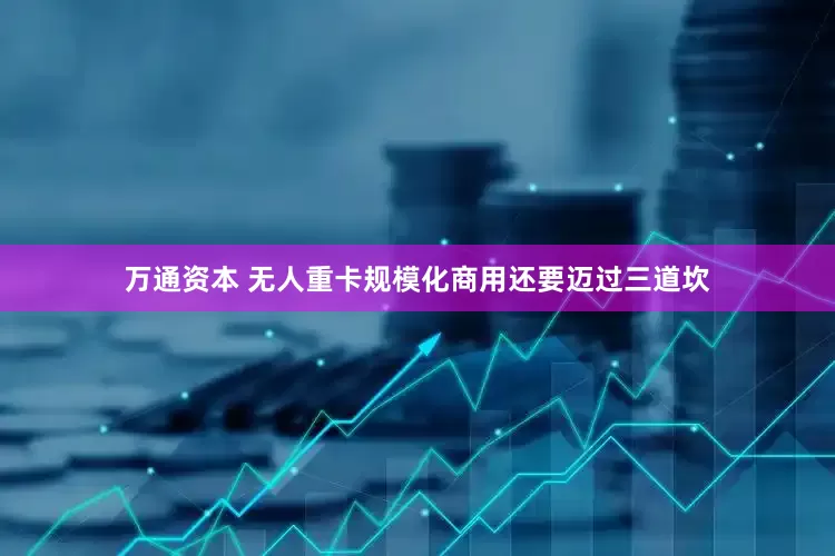 万通资本 无人重卡规模化商用还要迈过三道坎