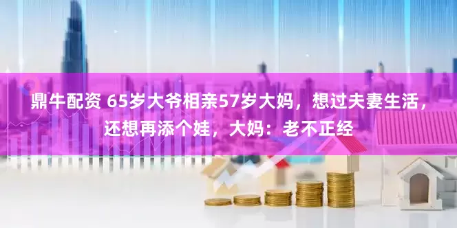 鼎牛配资 65岁大爷相亲57岁大妈，想过夫妻生活，还想再添个娃，大妈：老不正经